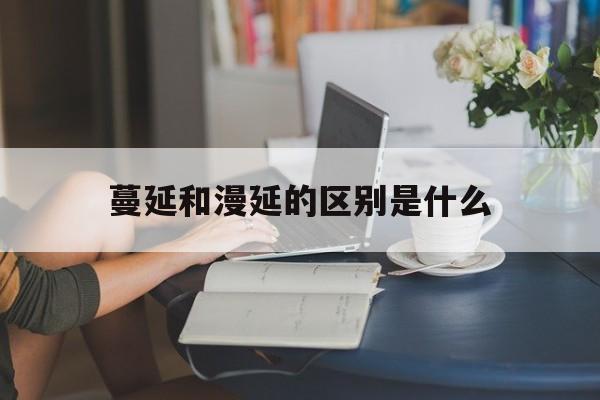 蔓延和漫延的区别是什么(蔓延和漫延的区别是什么呢) 蔓延和漫延的区别是什么(蔓延和漫延的区别是什么呢)