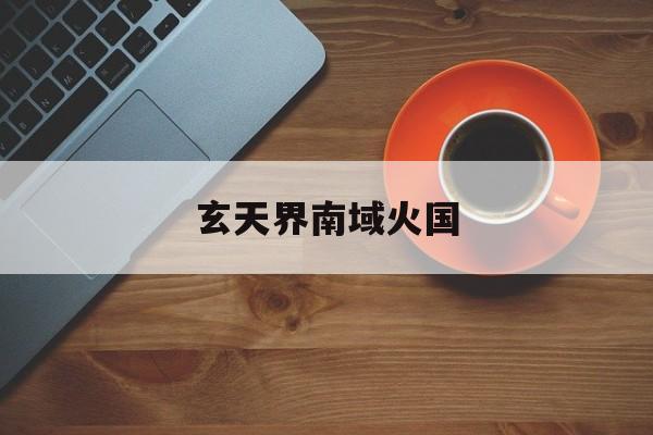 玄天界南域火国(玄天界南域火国小说)
