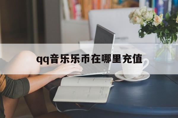 qq音乐乐币在哪里充值(音乐乐币在哪里充值划算) qq音乐乐币在哪里充值(音乐乐币在哪里充值划算)