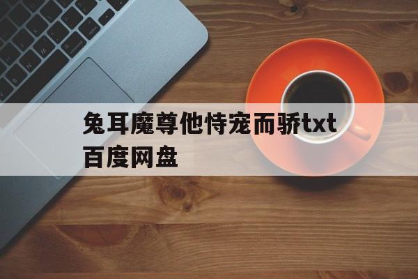 兔耳魔尊他恃宠而骄txt百度网盘(清冷仙尊被魔尊囚禁小说免费双男主阅读)