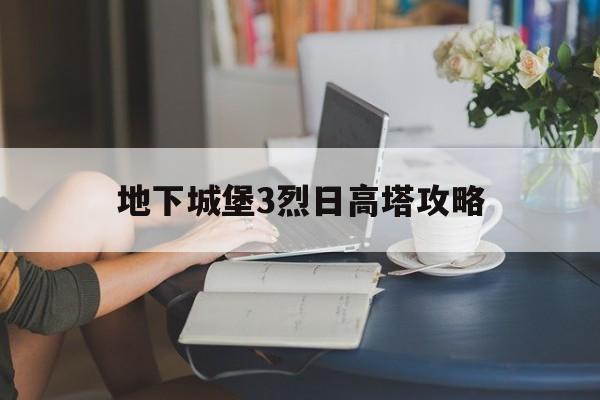 地下城堡3烈日高塔攻略(地下城堡3烈日高塔攻略视频)